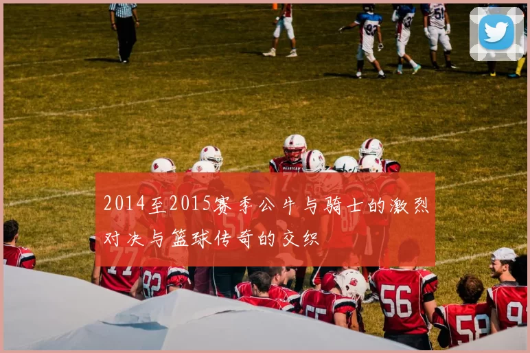 2014至2015赛季公牛与骑士的激烈对决与篮球传奇的交织