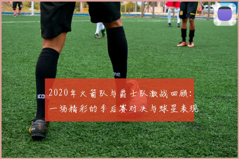 2020年火箭队与爵士队激战回顾：一场精彩的季后赛对决与球星表现分析