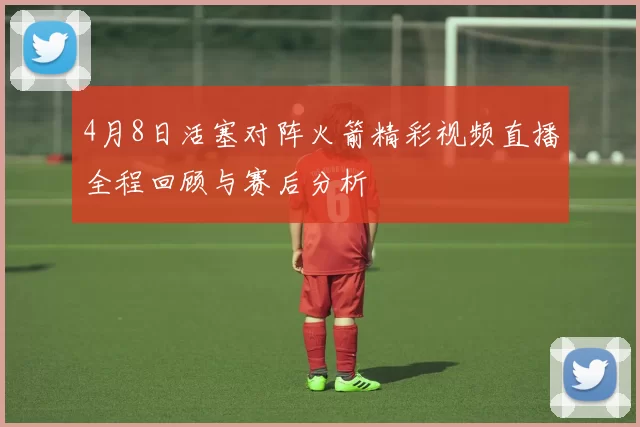 4月8日活塞对阵火箭精彩视频直播全程回顾与赛后分析