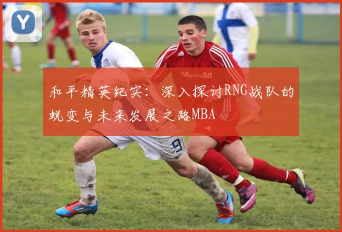 和平精英纪实：深入探讨RNG战队的蜕变与未来发展之路MBA