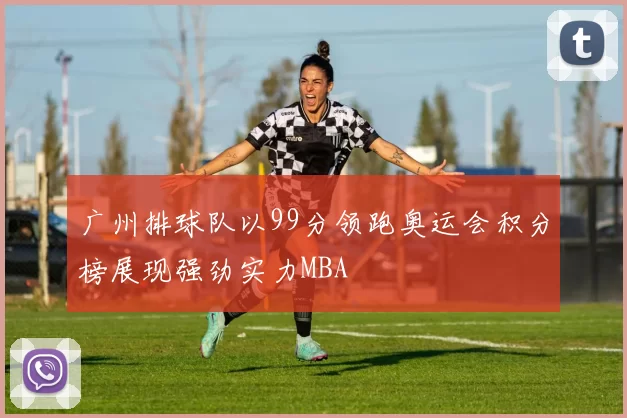 广州排球队以99分领跑奥运会积分榜展现强劲实力MBA