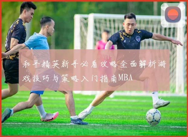 和平精英新手必看攻略全面解析游戏技巧与策略入门指南MBA