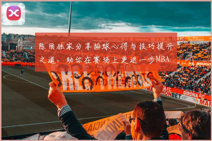 陈丽独家分享排球心得与技巧提升之道，助你在赛场上更进一步MBA