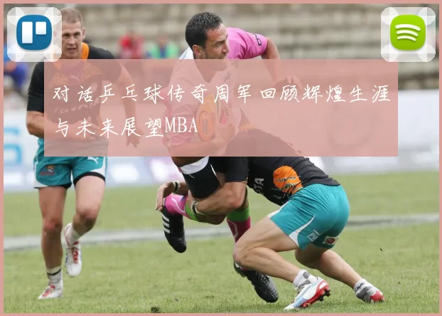 对话乒乓球传奇周军回顾辉煌生涯与未来展望MBA