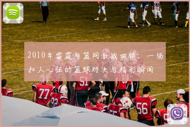 2010年雷霆与篮网激战回顾：一场扣人心弦的篮球对决与精彩瞬间
