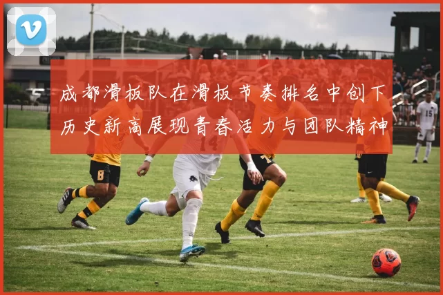 成都滑板队在滑板节奏排名中创下历史新高展现青春活力与团队精神MBA
