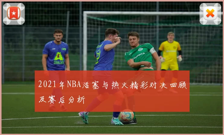 2021年NBA活塞与热火精彩对决回顾及赛后分析