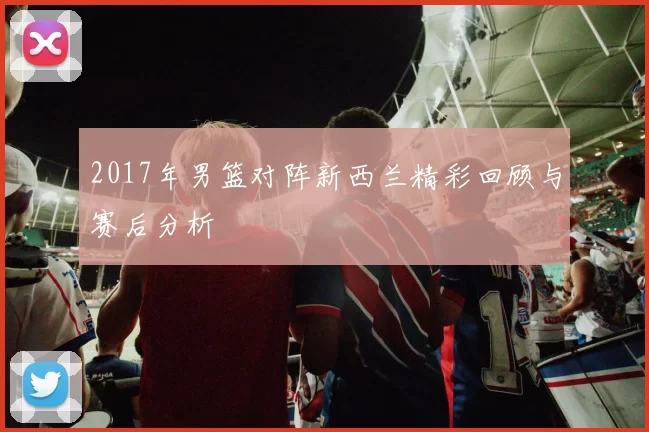 2017年男篮对阵新西兰精彩回顾与赛后分析