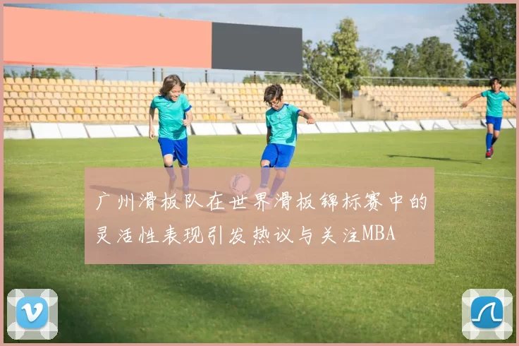 广州滑板队在世界滑板锦标赛中的灵活性表现引发热议与关注MBA