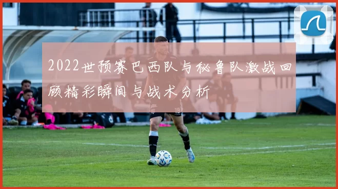 2022世预赛巴西队与秘鲁队激战回顾精彩瞬间与战术分析